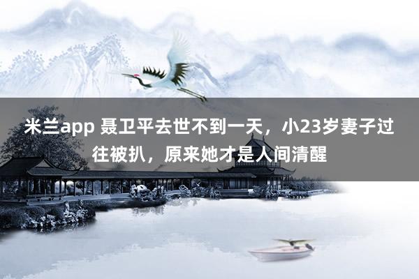米兰app 聂卫平去世不到一天，小23岁妻子过往被扒，原来她才是人间清醒