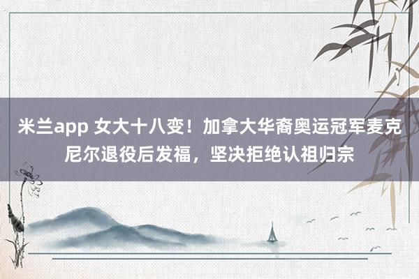 米兰app 女大十八变！加拿大华裔奥运冠军麦克尼尔退役后发福，坚决拒绝认祖归宗
