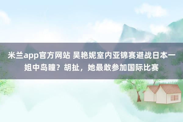 米兰app官方网站 吴艳妮室内亚锦赛避战日本一姐中岛瞳？胡扯，她最敢参加国际比赛