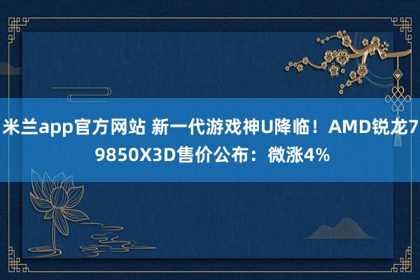 米兰app官方网站 新一代游戏神U降临！AMD锐龙7 9850X3D售价公布：微涨4%