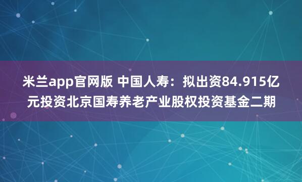 米兰app官网版 中国人寿：拟出资84.915亿元投资北京国寿养老产业股权投资基金二期