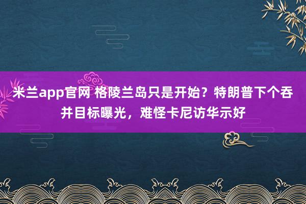 米兰app官网 格陵兰岛只是开始？特朗普下个吞并目标曝光，难怪卡尼访华示好