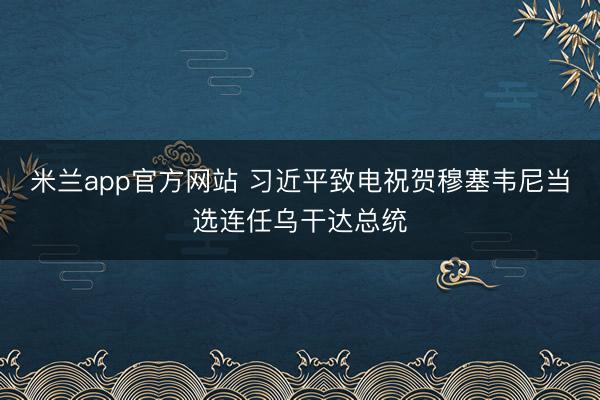 米兰app官方网站 习近平致电祝贺穆塞韦尼当选连任乌干达总统