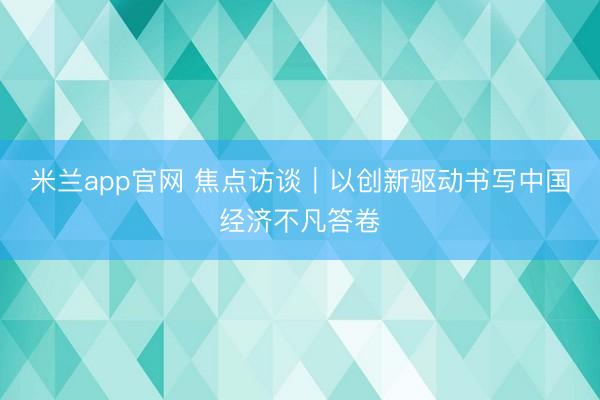 米兰app官网 焦点访谈｜以创新驱动书写中国经济不凡答卷