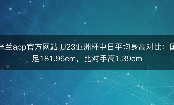 米兰app官方网站 U23亚洲杯中日平均身高对比：国足181.96cm，比对手高1.39cm