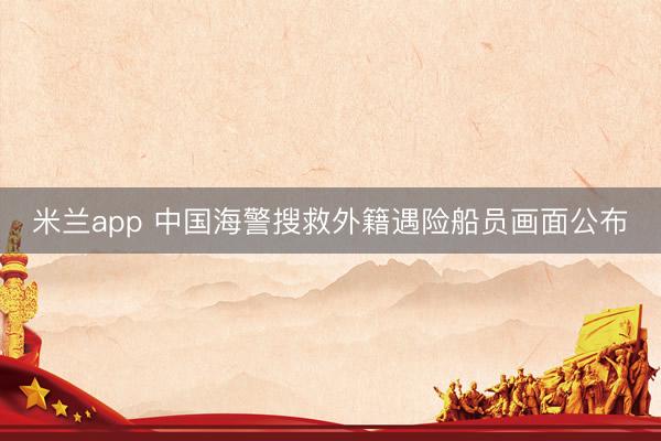 米兰app 中国海警搜救外籍遇险船员画面公布