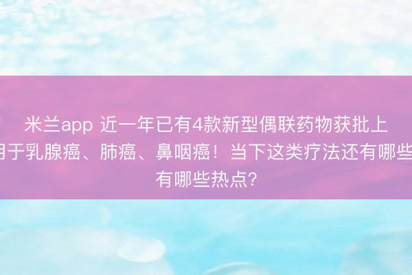 米兰app 近一年已有4款新型偶联药物获批上市，用于乳腺癌、肺癌、鼻咽癌！当下这类疗法还有哪些热点？
