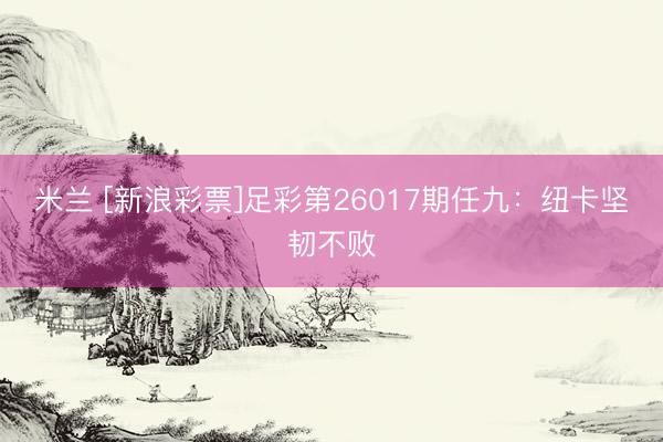 米兰 [新浪彩票]足彩第26017期任九：纽卡坚韧不败