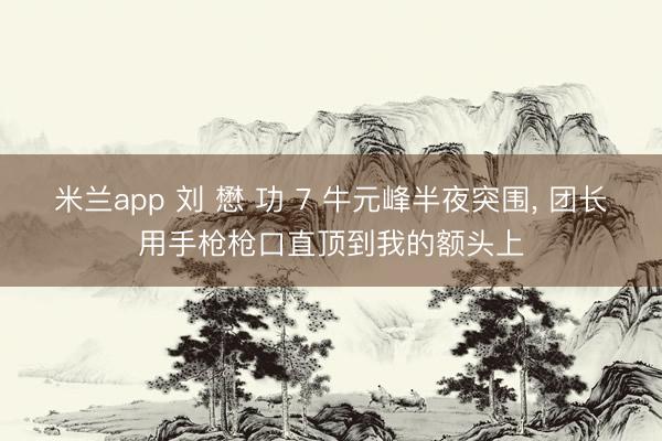 米兰app 刘 懋 功 7 牛元峰半夜突围, 团长用手枪枪口直顶到我的额头上
