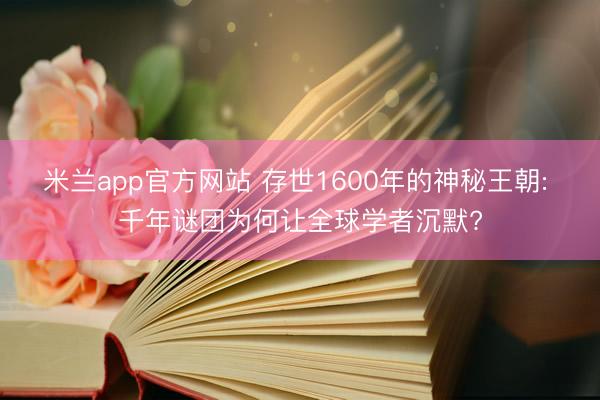米兰app官方网站 存世1600年的神秘王朝: 千年谜团为何让全球学者沉默?