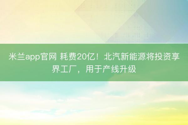 米兰app官网 耗费20亿！北汽新能源将投资享界工厂，用于产线升级