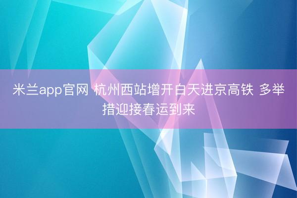 米兰app官网 杭州西站增开白天进京高铁 多举措迎接春运到来