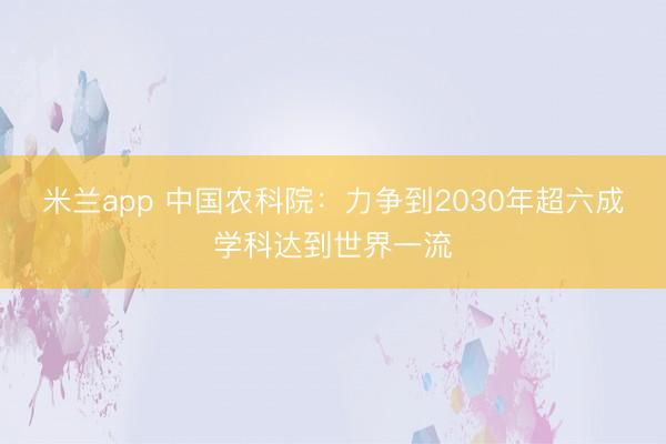 米兰app 中国农科院：力争到2030年超六成学科达到世界一流