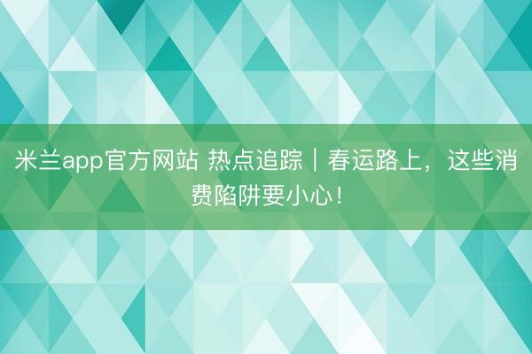 米兰app官方网站 热点追踪｜春运路上，这些消费陷阱要小心！