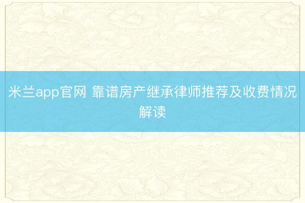 米兰app官网 靠谱房产继承律师推荐及收费情况解读