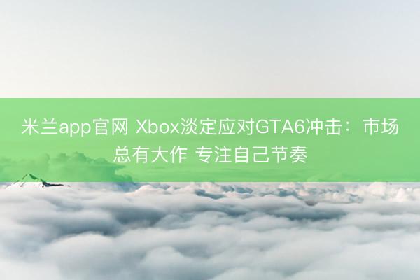 米兰app官网 Xbox淡定应对GTA6冲击：市场总有大作 专注自己节奏
