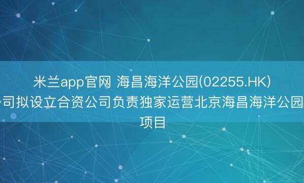 米兰app官网 海昌海洋公园(02255.HK)子公司拟设立合资公司负责独家运营北京海昌海洋公园项目