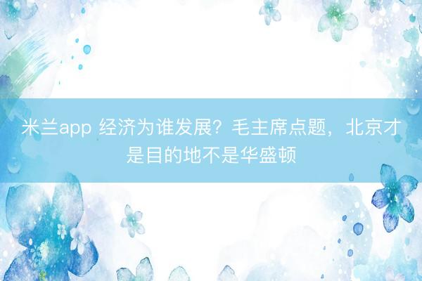 米兰app 经济为谁发展？毛主席点题，北京才是目的地不是华盛顿