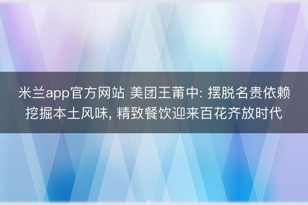 米兰app官方网站 美团王莆中: 摆脱名贵依赖挖掘本土风味, 精致餐饮迎来百花齐放时代