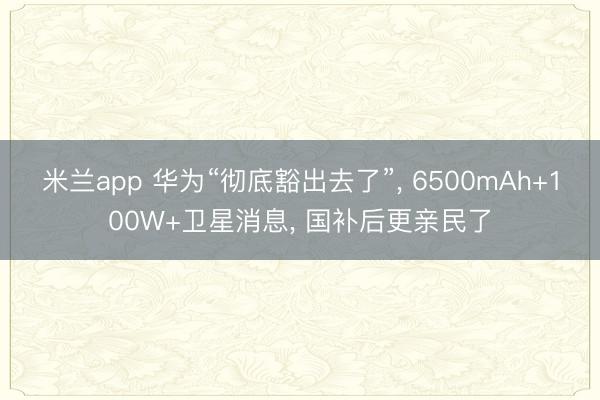 米兰app 华为“彻底豁出去了”, 6500mAh+100W+卫星消息, 国补后更亲民了