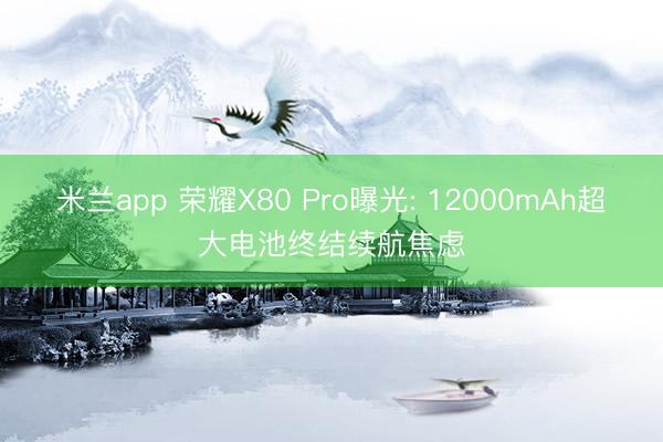 米兰app 荣耀X80 Pro曝光: 12000mAh超大电池终结续航焦虑