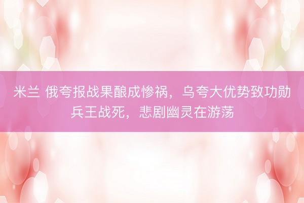 米兰 俄夸报战果酿成惨祸，乌夸大优势致功勋兵王战死，悲剧幽灵在游荡