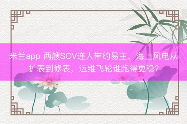 米兰app 两艘SOV连人带约易主，海上风电从扩表到修表，运维飞轮谁跑得更稳？