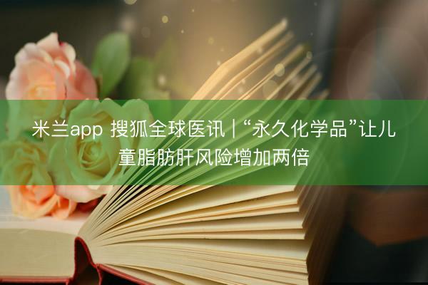 米兰app 搜狐全球医讯 | “永久化学品”让儿童脂肪肝风险增加两倍