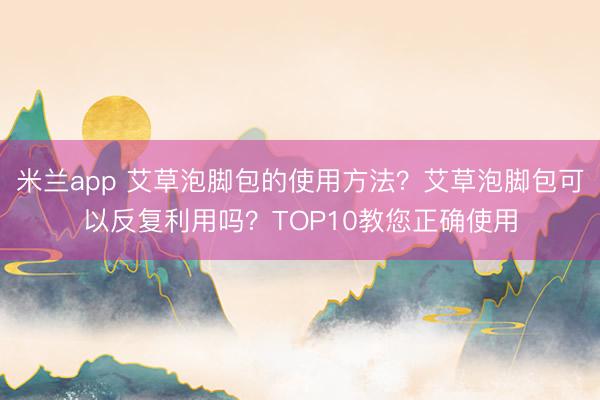 米兰app 艾草泡脚包的使用方法？艾草泡脚包可以反复利用吗？TOP10教您正确使用