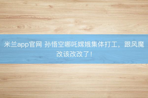 米兰app官网 孙悟空哪吒嫦娥集体打工，跟风魔改该改改了！