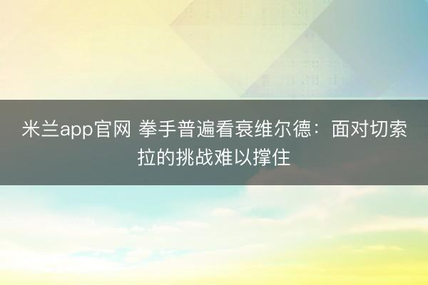 米兰app官网 拳手普遍看衰维尔德：面对切索拉的挑战难以撑住