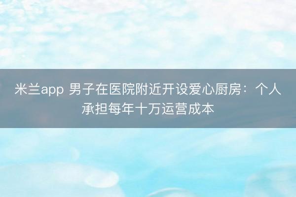 米兰app 男子在医院附近开设爱心厨房：个人承担每年十万运营成本
