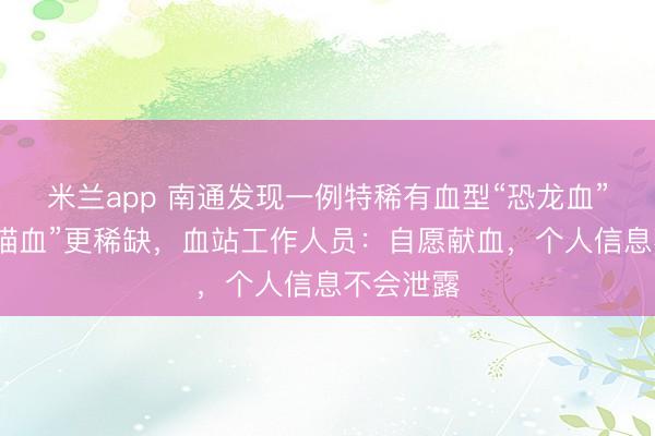 米兰app 南通发现一例特稀有血型“恐龙血”，比“熊猫血”更稀缺，血站工作人员：自愿献血，个人信息不会泄露