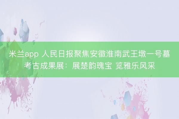 米兰app 人民日报聚焦安徽淮南武王墩一号墓考古成果展：展楚韵瑰宝 览雅乐风采