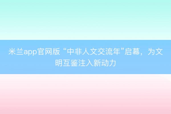 米兰app官网版 “中非人文交流年”启幕，为文明互鉴注入新动力