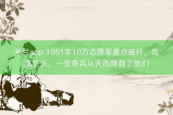 米兰app 1951年10万志愿军差点被歼，危急关头，一支奇兵从天而降救了他们