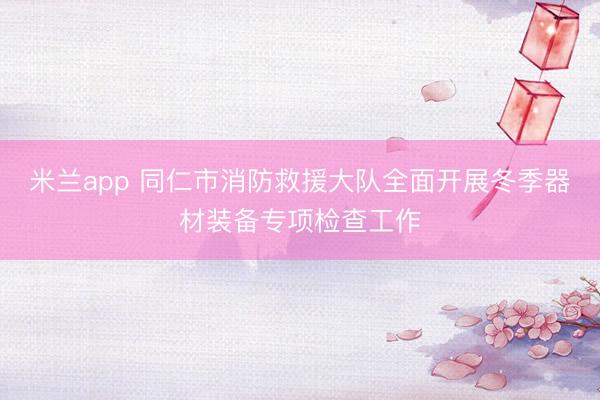 米兰app 同仁市消防救援大队全面开展冬季器材装备专项检查工作