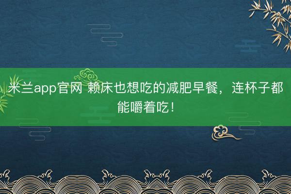 米兰app官网 赖床也想吃的减肥早餐，连杯子都能嚼着吃！