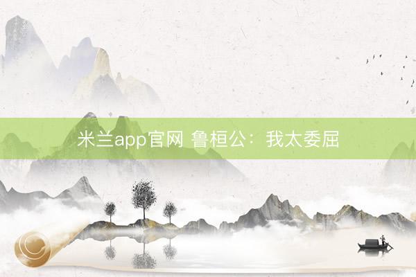 米兰app官网 鲁桓公：我太委屈