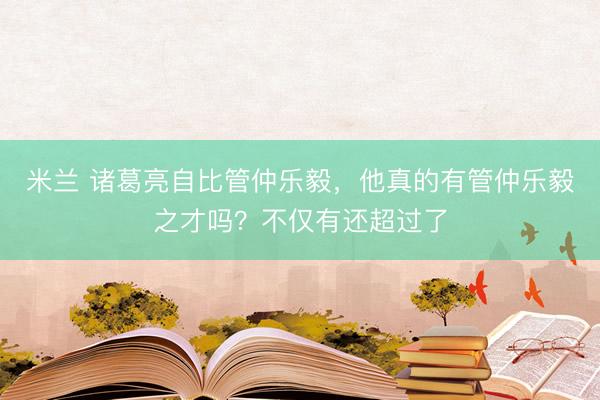 米兰 诸葛亮自比管仲乐毅，他真的有管仲乐毅之才吗？不仅有还超过了