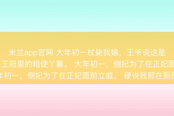 米兰app官网 大年初一杖毙我娘，王爷说这是福气 阿鸢萧景恒 我是王府里的粗使丫鬟。 大年初一，侧妃为了在正妃面前立威。 硬说我那在厨房