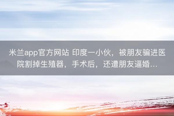 米兰app官方网站 印度一小伙，被朋友骗进医院割掉生殖器，手术后，还遭朋友逼婚…