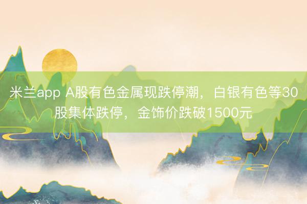 米兰app A股有色金属现跌停潮，白银有色等30股集体跌停，金饰价跌破1500元