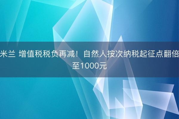 米兰 增值税税负再减！自然人按次纳税起征点翻倍至1000元