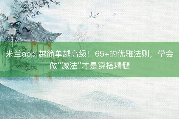 米兰app 越简单越高级！65+的优雅法则，学会做“减法”才是穿搭精髓