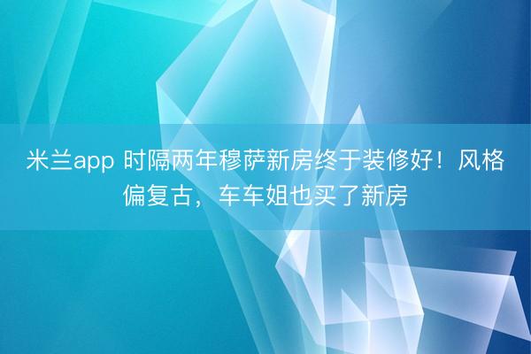 米兰app 时隔两年穆萨新房终于装修好！风格偏复古，车车姐也买了新房