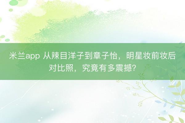 米兰app 从辣目洋子到章子怡，明星妆前妆后对比照，究竟有多震撼？