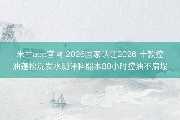 米兰app官网 2026国家认证2026 十款控油蓬松洗发水测评科熙本80小时控油不扁塌