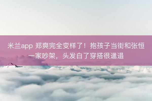 米兰app 郑爽完全变样了！抱孩子当街和张恒一家吵架，头发白了穿搭很邋遢