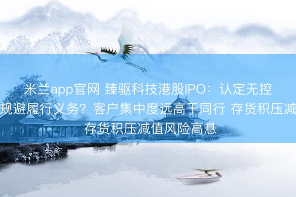 米兰app官网 臻驱科技港股IPO：认定无控股股东是否规避履行义务？客户集中度远高于同行 存货积压减值风险高悬